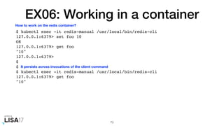 EX06: Working in a container
$ kubectl exec -it redis-manual /usr/local/bin/redis-cli
127.0.0.1:6379> set foo 10
OK
127.0.0.1:6379> get foo
"10"
127.0.0.1:6379>
$
$
$ kubectl exec -it redis-manual /usr/local/bin/redis-cli
127.0.0.1:6379> get foo
"10"
73
How to work on the redis container?
It persists across invocations of the client command
 