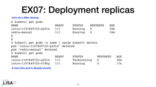 EX07: Deployment replicas
$ kubectl get pods
NAME READY STATUS RESTARTS AGE
intro-1197849725-g22tx 1/1 Running 0 30m
redis-manual 1/1 Running 0 10m
$
$
$ kubectl get pods -o name | xargs kubectl delete
pod "intro-1197849725-g22tx" deleted
pod "redis-manual" deleted
$ kubectl get pods
NAME READY STATUS RESTARTS AGE
intro-1197849725-g22tx 1/1 Terminating 0 30m
intro-1197849725-v78kg 1/1 Running 0 17s
76
Let's do a little cleanup
A new intro pod is already around
 