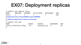 EX07: Deployment replicas
$ kubectl get deploy intro
NAME DESIRED CURRENT UP-TO-DATE AVAILABLE AGE
intro 1 1 1 1 30m
$
$
$
$ kubectl get pod
NAME READY STATUS RESTARTS AGE
intro-1197849725-v78kg 1/1 Terminating 0 2m
$
77
Deployment tries to keep CURRENT equal to DESIRED
Delete the deployment to make the pod go away
 