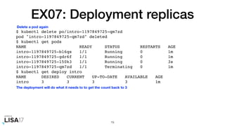 EX07: Deployment replicas
$ kubectl delete po/intro-1197849725-qm7zd
pod "intro-1197849725-qm7zd" deleted
$ kubectl get pods
NAME READY STATUS RESTARTS AGE
intro-1197849725-bl6qs 1/1 Running 0 1m
intro-1197849725-gdr6f 1/1 Running 0 1m
intro-1197849725-l50k3 1/1 Running 0 3s
intro-1197849725-qm7zd 1/1 Terminating 0 1m
$ kubectl get deploy intro
NAME DESIRED CURRENT UP-TO-DATE AVAILABLE AGE
intro 3 3 3 3 1m
79
Delete a pod again
The deployment will do what it needs to to get the count back to 3
 