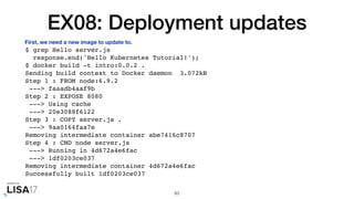 EX08: Deployment updates
$ grep Hello server.js
response.end('Hello Kubernetes Tutorial!');
$ docker build -t intro:0.0.2 .
Sending build context to Docker daemon 3.072kB
Step 1 : FROM node:6.9.2
---> faaadb4aaf9b
Step 2 : EXPOSE 8080
---> Using cache
---> 20e3088f6122
Step 3 : COPY server.js .
---> 9aa0164faa7e
Removing intermediate container abe7416c8707
Step 4 : CMD node server.js
---> Running in 4d672a4e6fac
---> 1df0203ce037
Removing intermediate container 4d672a4e6fac
Successfully built 1df0203ce037
83
First, we need a new image to update to.
 