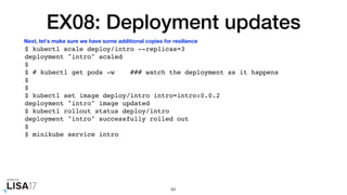 EX08: Deployment updates
$ kubectl scale deploy/intro --replicas=3
deployment "intro" scaled
$
$ # kubectl get pods -w ### watch the deployment as it happens
$
$
$ kubectl set image deploy/intro intro=intro:0.0.2
deployment "intro" image updated
$ kubectl rollout status deploy/intro
deployment "intro" successfully rolled out
$
$ minikube service intro
84
Next, let's make sure we have some additional copies for resilience
 