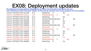 EX08: Deployment updates
intro-3978227742-hllw8 0/1 Pending 0 0s
intro-1197849725-j3l1c 1/1 Terminating 0 1m
intro-3978227742-hllw8 0/1 Pending 0 0s
intro-3978227742-hllw8 0/1 ContainerCreating 0 0s
intro-3978227742-6kb68 0/1 Pending 0 0s
intro-3978227742-6kb68 0/1 Pending 0 0s
intro-3978227742-6kb68 0/1 ContainerCreating 0 0s
intro-3978227742-hllw8 1/1 Running 0 0s
intro-1197849725-lt7fs 1/1 Terminating 0 1m
intro-3978227742-5d5w9 0/1 Pending 0 0s
intro-3978227742-5d5w9 0/1 Pending 0 0s
intro-3978227742-5d5w9 0/1 ContainerCreating 0 0s
intro-3978227742-5d5w9 1/1 Running 0 1s
intro-1197849725-2nzz4 1/1 Terminating 0 2m
intro-3978227742-6kb68 1/1 Running 0 1s
86
Our deployment strategy (default rollingUpdate) will create new Pods before deleting the old ones,
and it will roll over some of the pods "slowly". (In this exercise, the pods come up too quickly so not much waiting.)
 