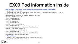EX09 Pod information inside
$ grep Hello server.js
response.end('Hello Kubernetes Tutorial from ' + process.env.PODIP + '!n');
$ docker build -t intro:0.0.3 .
Sending build context to Docker daemon 3.072kB
Step 1 : FROM node:6.9.2
---> faaadb4aaf9b
Step 2 : EXPOSE 8080
---> Using cache
---> 20e3088f6122
Step 3 : COPY server.js .
---> 83e6090ec153
Removing intermediate container 76bf52dc48dc
Step 4 : CMD node server.js
---> Running in c08880cc596d
---> e2c588c47a0a
Removing intermediate container c08880cc596d
Successfully built e2c588c47a0a
$
$ kubectl set image deploy/intro intro=intro:0.0.3
deployment "intro" image updated
89
Start by adding a new image (0.0.3) which pulls an environment variable called PODIP
And roll this out
 