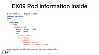 EX09 Pod information inside
$ kubectl edit deploy/intro
spec:
...
template:
spec:
containers:
- image: intro:0.0.3
name: intro
env:
- name: PODIP
valueFrom:
fieldRef:
apiVersion: v1
fieldPath: status.podIP
...
92
Opens up the EDITOR
Once it's written and EDITOR is exited, it'll save and cycle the pods
 