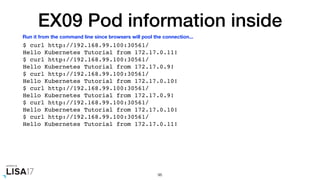 EX09 Pod information inside
$ curl http://192.168.99.100:30561/
Hello Kubernetes Tutorial from 172.17.0.11!
$ curl http://192.168.99.100:30561/
Hello Kubernetes Tutorial from 172.17.0.9!
$ curl http://192.168.99.100:30561/
Hello Kubernetes Tutorial from 172.17.0.10!
$ curl http://192.168.99.100:30561/
Hello Kubernetes Tutorial from 172.17.0.9!
$ curl http://192.168.99.100:30561/
Hello Kubernetes Tutorial from 172.17.0.10!
$ curl http://192.168.99.100:30561/
Hello Kubernetes Tutorial from 172.17.0.11!
96
Run it from the command line since browsers will pool the connection...
 