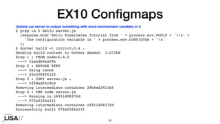 EX10 Conﬁgmaps
$ grep -A 2 Hello server.js
response.end('Hello Kubernetes Tutorial from ' + process.env.PODIP + '!n' +
'The configuration variable is ' + process.env.CONFIGVAR + 'n'
);
$ docker build -t intro:0.0.4 .
Sending build context to Docker daemon 3.072kB
Step 1 : FROM node:6.9.2
---> faaadb4aaf9b
Step 2 : EXPOSE 8080
---> Using cache
---> 20e3088f6122
Step 3 : COPY server.js .
---> 5f8dad93c9b3
Removing intermediate container 29b6ad3411b5
Step 4 : CMD node server.js
---> Running in c6911d08376d
---> f72a2166a111
Removing intermediate container c6911d08376d
Successfully built f72a2166a111
98
Update our server to output something with more environment variables in it
 