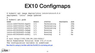 EX10 Conﬁgmaps
$ kubectl set image deploy/intro intro=intro:0.0.4
deployment "intro" image updated
$
$ kubectl get pods
NAME READY STATUS RESTARTS AGE
intro-3265745252-0qw03 1/1 Terminating 0 24m
intro-3265745252-7wg78 1/1 Terminating 0 29s
intro-3265745252-sxz2s 1/1 Terminating 0 24m
intro-4010436465-3sbgd 1/1 Running 0 4s
intro-4010436465-lr2qh 1/1 Running 0 2s
intro-4010436465-nchsj 1/1 Running 0 4s
$
$ curl http://192.168.99.100:30561/
Hello Kubernetes Tutorial from 172.17.0.8!
The configuration variable is undefined
99
See that it's using it, but like with the Pod IP, it's not being set yet
 