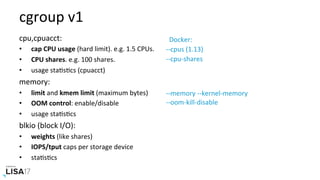 cgroup	v1	
cpu,cpuacct:	
•  cap	CPU	usage	(hard	limit).	e.g.	1.5	CPUs.	
•  CPU	shares.	e.g.	100	shares.	
•  usage	staNsNcs	(cpuacct)	
memory:	
•  limit	and	kmem	limit	(maximum	bytes)	
•  OOM	control:	enable/disable	
•  usage	staNsNcs	
blkio	(block	I/O):	
•  weights	(like	shares)	
•  IOPS/tput	caps	per	storage	device	
•  staNsNcs	
		Docker:	
--cpus	(1.13)	
--cpu-shares	
--memory	--kernel-memory	
--oom-kill-disable	
 