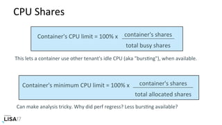 CPU	Shares	
container's	shares	
total	busy	shares	
Container's	CPU	limit	=	100%	x		
This	lets	a	container	use	other	tenant's	idle	CPU	(aka	"bursNng"),	when	available.	
container's	shares	
total	allocated	shares	
Container's	minimum	CPU	limit	=	100%	x		
Can	make	analysis	tricky.	Why	did	perf	regress?	Less	bursNng	available?	
 