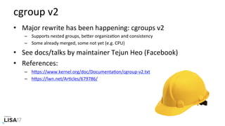 cgroup	v2	
•  Major	rewrite	has	been	happening:	cgroups	v2	
–  Supports	nested	groups,	bePer	organizaNon	and	consistency	
–  Some	already	merged,	some	not	yet	(e.g.	CPU)	
•  See	docs/talks	by	maintainer	Tejun	Heo	(Facebook)	
•  References:	
–  hPps://www.kernel.org/doc/DocumentaNon/cgroup-v2.txt		
–  hPps://lwn.net/ArNcles/679786/	
 