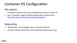 Container	OS	ConﬁguraNon	
File	systems	
•  Containers	may	be	setup	with	aufs/overlay	on	top	of	another	FS	
•  See	"in	pracNce"	pages	and	their	performance	secNons	from	
hPps://docs.docker.com/engine/userguide/storagedriver/		
Networking	
•  With	Docker,	can	be	bridge,	host,	or	overlay	networks	
•  Overlay	networks	have	come	with	signiﬁcant	performance	cost	
 