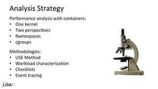 Analysis	Strategy	
Performance	analysis	with	containers:	
•  One	kernel	
•  Two	perspecNves	
•  Namespaces	
•  cgroups	
		
Methodologies:	
•  USE	Method	
•  Workload	characterizaNon	
•  Checklists	
•  Event	tracing	
 