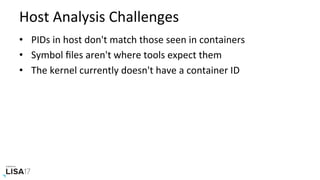 Host	Analysis	Challenges	
•  PIDs	in	host	don't	match	those	seen	in	containers	
•  Symbol	ﬁles	aren't	where	tools	expect	them	
•  The	kernel	currently	doesn't	have	a	container	ID	
 