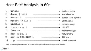 Host	Perf	Analysis	in	60s	
hPp://techblog.neIlix.com/2015/11/linux-performance-analysis-in-60s.html	
1.  	uptime
2.  	dmesg | tail
3.  	vmstat 1
4.  	mpstat -P ALL 1
5.  	pidstat 1
6.  	iostat -xz 1
7.  	free -m
8.  	sar -n DEV 1
9.  	sar -n TCP,ETCP 1
10.  	top
load	averages	
kernel	errors	
overall	stats	by	Nme	
CPU	balance	
process	usage	
disk	I/O	
memory	usage	
network	I/O	
TCP	stats	
check	overview	
 