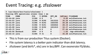 Event	Tracing:	e.g.	zfsslower	
•  This	is	from	our	producNon	Titus	system	(Docker).	
•  File	system	latency	is	a	bePer	pain	indicator	than	disk	latency.	
•  zfsslower	(and	btrfs*,	etc)	are	in	bcc/BPF.	Can	exonerate	FS/disks.	
# /usr/share/bcc/tools/zfsslower 1
Tracing ZFS operations slower than 1 ms
TIME COMM PID T BYTES OFF_KB LAT(ms) FILENAME
23:44:40 java 31386 O 0 0 8.02 solrFeatures.txt
23:44:53 java 31386 W 8190 1812222 36.24 solrFeatures.txt
23:44:59 java 31386 W 8192 1826302 20.28 solrFeatures.txt
23:44:59 java 31386 W 8191 1826846 28.15 solrFeatures.txt
23:45:00 java 31386 W 8192 1831015 32.17 solrFeatures.txt
23:45:15 java 31386 O 0 0 27.44 solrFeatures.txt
23:45:56 dockerd 3599 S 0 0 1.03 .tmp-a66ce9aad…
23:46:16 java 31386 W 31 0 36.28 solrFeatures.txt
 