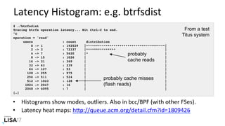 Latency	Histogram:	e.g.	btrfsdist	
# ./btrfsdist
Tracing btrfs operation latency... Hit Ctrl-C to end.
^C
operation = 'read'
usecs : count distribution
0 -> 1 : 192529 |****************************************|
2 -> 3 : 72337 |*************** |
4 -> 7 : 5620 |* |
8 -> 15 : 1026 | |
16 -> 31 : 369 | |
32 -> 63 : 239 | |
64 -> 127 : 53 | |
128 -> 255 : 975 | |
256 -> 511 : 524 | |
512 -> 1023 : 128 | |
1024 -> 2047 : 16 | |
2048 -> 4095 : 7 | |
[…]
probably
cache reads
probably cache misses
(flash reads)
•  Histograms	show	modes,	outliers.	Also	in	bcc/BPF	(with	other	FSes).	
•  Latency	heat	maps:	hPp://queue.acm.org/detail.cfm?id=1809426		
From a test
Titus system
 