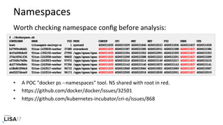 Namespaces	
Worth	checking	namespace	conﬁg	before	analysis:	
	
•  A	POC	"docker	ps	--namespaces"	tool.	NS	shared	with	root	in	red.	
•  hPps://github.com/docker/docker/issues/32501	
•  hPps://github.com/kubernetes-incubator/cri-o/issues/868	
# ./dockerpsns.sh
CONTAINER NAME PID PATH CGROUP IPC MNT NET PID USER UTS
host titusagent-mainvpc-m 1 systemd 4026531835 4026531839 4026531840 4026532533 4026531836 4026531837 4026531838
b27909cd6dd1 Titus-1435830-worker 37280 svscanboot 4026531835 4026533387 4026533385 4026532931 4026533388 4026531837 4026533386
dcf3a506de45 Titus-1392192-worker 27992 /apps/spaas/spaa 4026531835 4026533354 4026533352 4026532991 4026533355 4026531837 4026533353
370a3f041f36 Titus-1243558-worker 98602 /apps/spaas/spaa 4026531835 4026533290 4026533288 4026533223 4026533291 4026531837 4026533289
af7549c76d9a Titus-1243553-worker 97972 /apps/spaas/spaa 4026531835 4026533216 4026533214 4026533149 4026533217 4026531837 4026533215
dc27769a9b9c Titus-1243546-worker 97356 /apps/spaas/spaa 4026531835 4026533142 4026533140 4026533075 4026533143 4026531837 4026533141
e18bd6189dcd Titus-1243517-worker 96733 /apps/spaas/spaa 4026531835 4026533068 4026533066 4026533001 4026533069 4026531837 4026533067
ab45227dcea9 Titus-1243516-worker 96173 /apps/spaas/spaa 4026531835 4026532920 4026532918 4026532830 4026532921 4026531837 4026532919
 