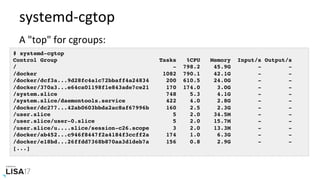 systemd-cgtop	
A	"top"	for	cgroups:	
# systemd-cgtop
Control Group Tasks %CPU Memory Input/s Output/s
/ - 798.2 45.9G - -
/docker 1082 790.1 42.1G - -
/docker/dcf3a...9d28fc4a1c72bbaff4a24834 200 610.5 24.0G - -
/docker/370a3...e64ca01198f1e843ade7ce21 170 174.0 3.0G - -
/system.slice 748 5.3 4.1G - -
/system.slice/daemontools.service 422 4.0 2.8G - -
/docker/dc277...42ab0603bbda2ac8af67996b 160 2.5 2.3G - -
/user.slice 5 2.0 34.5M - -
/user.slice/user-0.slice 5 2.0 15.7M - -
/user.slice/u....slice/session-c26.scope 3 2.0 13.3M - -
/docker/ab452...c946f8447f2a4184f3ccff2a 174 1.0 6.3G - -
/docker/e18bd...26ffdd7368b870aa3d1deb7a 156 0.8 2.9G - -
[...]
 