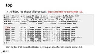 top	
# top - 22:46:53 up 36 days, 59 min, 1 user, load average: 5.77, 5.61, 5.63
Tasks: 1067 total, 1 running, 1046 sleeping, 0 stopped, 20 zombie
%Cpu(s): 34.8 us, 1.8 sy, 0.0 ni, 61.3 id, 0.0 wa, 0.0 hi, 1.9 si, 0.1 st
KiB Mem : 65958552 total, 12418448 free, 49247988 used, 4292116 buff/cache
KiB Swap: 0 total, 0 free, 0 used. 13101316 avail Mem
PID USER PR NI VIRT RES SHR S %CPU %MEM TIME+ COMMAND
28321 root 20 0 33.126g 0.023t 37564 S 621.1 38.2 35184:09 java
97712 root 20 0 11.445g 2.333g 37084 S 3.1 3.7 404:27.90 java
98306 root 20 0 12.149g 3.060g 36996 S 2.0 4.9 194:21.10 java
96511 root 20 0 15.567g 6.313g 37112 S 1.7 10.0 168:07.44 java
5283 root 20 0 1643676 100092 94184 S 1.0 0.2 401:36.16 mesos-slave
2079 root 20 0 9512 132 12 S 0.7 0.0 220:07.75 rngd
5272 titusag+ 20 0 10.473g 1.611g 23488 S 0.7 2.6 1934:44 java
[…]
In	the	host,	top	shows	all	processes,	but	currently	no	container	IDs.	
Can	ﬁx,	but	that	would	be	Docker	+	cgroup-v1	speciﬁc.	SNll	need	a	kernel	CID.		
 