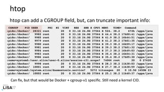 htop	
htop	can	add	a	CGROUP	ﬁeld,	but,	can	truncate	important	info:	
CGROUP PID USER PRI NI VIRT RES SHR S CPU% MEM% TIME+ Command
:pids:/docker/ 28321 root 20 0 33.1G 24.0G 37564 S 524. 38.2 672h /apps/java
:pids:/docker/ 9982 root 20 0 33.1G 24.0G 37564 S 44.4 38.2 17h00:41 /apps/java
:pids:/docker/ 9985 root 20 0 33.1G 24.0G 37564 R 41.9 38.2 16h44:51 /apps/java
:pids:/docker/ 9979 root 20 0 33.1G 24.0G 37564 S 41.2 38.2 17h01:35 /apps/java
:pids:/docker/ 9980 root 20 0 33.1G 24.0G 37564 S 39.3 38.2 16h59:17 /apps/java
:pids:/docker/ 9981 root 20 0 33.1G 24.0G 37564 S 39.3 38.2 17h01:32 /apps/java
:pids:/docker/ 9984 root 20 0 33.1G 24.0G 37564 S 37.3 38.2 16h49:03 /apps/java
:pids:/docker/ 9983 root 20 0 33.1G 24.0G 37564 R 35.4 38.2 16h54:31 /apps/java
:pids:/docker/ 9986 root 20 0 33.1G 24.0G 37564 S 35.4 38.2 17h05:30 /apps/java
:name=systemd:/user.slice/user-0.slice/session-c31.scope? 74066 root 20 0 27620
:pids:/docker/ 9998 root 20 0 33.1G 24.0G 37564 R 28.3 38.2 11h38:03 /apps/java
:pids:/docker/ 10001 root 20 0 33.1G 24.0G 37564 S 27.7 38.2 11h38:59 /apps/java
:name=systemd:/system.slice/daemontools.service? 5272 titusagen 20 0 10.5G 1650M 23
:pids:/docker/ 10002 root 20 0 33.1G 24.0G 37564 S 25.1 38.2 11h40:37 /apps/java
Can	ﬁx,	but	that	would	be	Docker	+	cgroup-v1	speciﬁc.	SNll	need	a	kernel	CID.		
 