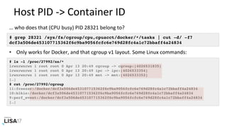 Host	PID	->	Container	ID	
# grep 28321 /sys/fs/cgroup/cpu,cpuacct/docker/*/tasks | cut -d/ -f7
dcf3a506de453107715362f6c9ba9056fcfc6e769d28fc4a1c72bbaff4a24834
…	who	does	that	(CPU	busy)	PID	28321	belong	to?	
•  Only	works	for	Docker,	and	that	cgroup	v1	layout.	Some	Linux	commands:	
# ls -l /proc/27992/ns/*
lrwxrwxrwx 1 root root 0 Apr 13 20:49 cgroup -> cgroup:[4026531835]
lrwxrwxrwx 1 root root 0 Apr 13 20:49 ipc -> ipc:[4026533354]
lrwxrwxrwx 1 root root 0 Apr 13 20:49 mnt -> mnt:[4026533352]
[…]
# cat /proc/27992/cgroup
11:freezer:/docker/dcf3a506de453107715362f6c9ba9056fcfc6e769d28fc4a1c72bbaff4a24834
10:blkio:/docker/dcf3a506de453107715362f6c9ba9056fcfc6e769d28fc4a1c72bbaff4a24834
9:perf_event:/docker/dcf3a506de453107715362f6c9ba9056fcfc6e769d28fc4a1c72bbaff4a24834
[…]
 