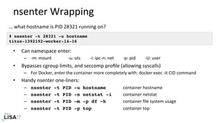 nsenter	Wrapping	
•  Can	namespace	enter:	
–  -m:	mount 	 	-u:	uts 	-i:	ipc	-n:	net 	-p:	pid 	-U:	user	
•  Bypasses	cgroup	limits,	and	seccomp	proﬁle	(allowing	syscalls)	
–  For	Docker,	enter	the	container	more	completely	with:	docker	exec	-it	CID	command	
•  Handy	nsenter	one-liners:	
–  nsenter -t PID -u hostname 	 	container	hostname	
–  nsenter -t PID -n netstat -i	 	container	netstat	
–  nsenter -t PID –m -p df -h 	 	container	ﬁle	system	usage	
–  nsenter -t PID -p top 	 	 	container	top	
# nsenter -t 28321 -u hostname
titus-1392192-worker-14-16
…	what	hostname	is	PID	28321	running	on?	
 