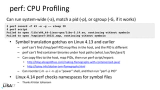 perf:	CPU	Proﬁling	
•  Symbol	translaNon	gotchas	on	Linux	4.13	and	earlier	
–  perf	can't	ﬁnd	/tmp/perf-PID.map	ﬁles	in	the	host,	and	the	PID	is	diﬀerent	
–  perf	can't	ﬁnd	container	binaries	under	host	paths	(what	/usr/bin/java?)	
–  Can	copy	ﬁles	to	the	host,	map	PIDs,	then	run	perf	script/report:	
•  hPp://blog.alicegoldfuss.com/making-ﬂamegraphs-with-containerized-java/	
•  hPp://batey.info/docker-jvm-ﬂamegraphs.html	
–  Can	nsenter	(-m	-u	-i	-n	-p)	a	"power"	shell,	and	then	run	"perf	-p	PID"	
•  Linux	4.14	perf	checks	namespaces	for	symbol	ﬁles	
–  Thanks	Krister	Johansen	
# perf record -F 49 -a -g -- sleep 30
# perf script
Failed to open /lib/x86_64-linux-gnu/libc-2.19.so, continuing without symbols
Failed to open /tmp/perf-28321.map, continuing without symbols
Can	run	system-wide	(-a),	match	a	pid	(-p),	or	cgroup	(-G,	if	it	works)	
 
