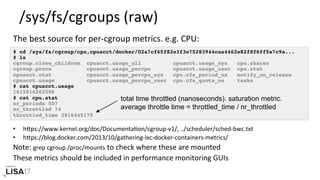 /sys/fs/cgroups	(raw)	
# cd /sys/fs/cgroup/cpu,cpuacct/docker/02a7cf65f82e3f3e75283944caa4462e82f8f6ff5a7c9a...
# ls
cgroup.clone_children cpuacct.usage_all cpuacct.usage_sys cpu.shares
cgroup.procs cpuacct.usage_percpu cpuacct.usage_user cpu.stat
cpuacct.stat cpuacct.usage_percpu_sys cpu.cfs_period_us notify_on_release
cpuacct.usage cpuacct.usage_percpu_user cpu.cfs_quota_us tasks
# cat cpuacct.usage
1615816262506
# cat cpu.stat
nr_periods 507
nr_throttled 74
throttled_time 3816445175
The	best	source	for	per-cgroup	metrics.	e.g.	CPU:	
•  hPps://www.kernel.org/doc/DocumentaNon/cgroup-v1/,	../scheduler/sched-bwc.txt		
•  hPps://blog.docker.com/2013/10/gathering-lxc-docker-containers-metrics/		
Note:	grep	cgroup	/proc/mounts	to	check	where	these	are	mounted	
These	metrics	should	be	included	in	performance	monitoring	GUIs	
total time throttled (nanoseconds). saturation metric.
average throttle time = throttled_time / nr_throttled
 
