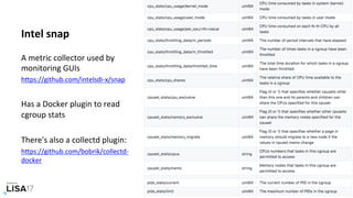 Intel	snap	
A	metric	collector	used	by	
monitoring	GUIs	
hPps://github.com/intelsdi-x/snap		
	
Has	a	Docker	plugin	to	read	
cgroup	stats	
		
There's	also	a	collectd	plugin:	
hPps://github.com/bobrik/collectd-
docker		
 