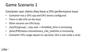 Game	Scenario	1	
Container	user	claims	they	have	a	CPU	performance	issue	
•  Container	has	a	CPU	cap	and	CPU	shares	conﬁgured	
•  There	is	idle	CPU	on	the	host	
•  Other	tenants	are	CPU	busy	
•  /sys/fs/cgroup/.../cpu.stat	->	throPled_Nme	is	increasing	
•  /proc/PID/status	nonvoluntary_ctxt_switches	is	increasing	
•  Container	CPU	usage	equals	its	cap	(clue:	this	is	not	really	a	clue)	
 