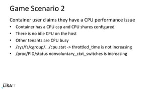 Game	Scenario	2	
Container	user	claims	they	have	a	CPU	performance	issue	
•  Container	has	a	CPU	cap	and	CPU	shares	conﬁgured	
•  There	is	no	idle	CPU	on	the	host	
•  Other	tenants	are	CPU	busy	
•  /sys/fs/cgroup/.../cpu.stat	->	throPled_Nme	is	not	increasing	
•  /proc/PID/status	nonvoluntary_ctxt_switches	is	increasing	
 
