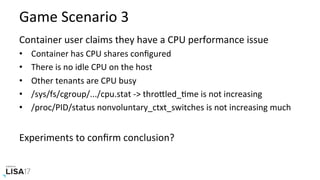 Game	Scenario	3	
Container	user	claims	they	have	a	CPU	performance	issue	
•  Container	has	CPU	shares	conﬁgured	
•  There	is	no	idle	CPU	on	the	host	
•  Other	tenants	are	CPU	busy	
•  /sys/fs/cgroup/.../cpu.stat	->	throPled_Nme	is	not	increasing	
•  /proc/PID/status	nonvoluntary_ctxt_switches	is	not	increasing	much	
Experiments	to	conﬁrm	conclusion?	
 