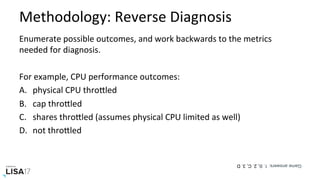 Methodology:	Reverse	Diagnosis	
Enumerate	possible	outcomes,	and	work	backwards	to	the	metrics	
needed	for	diagnosis.	
	
For	example,	CPU	performance	outcomes:	
A.  physical	CPU	throPled	
B.  cap	throPled	
C.  shares	throPled	(assumes	physical	CPU	limited	as	well)	
D.  not	throPled	
Gameanswers:1.B,2.C,3.D
 