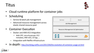 Titus	
•  Cloud	runNme	plaIorm	for	container	jobs	
•  Scheduling	
–  Service	&	batch	job	management	
–  Advanced	resource	management	across	
elasNc	shared	resource	pool	
•  Container	ExecuNon	
–  Docker	and	AWS	EC2	IntegraNon	
•  Adds	VPC,	security	groups,	EC2	
metadata,	IAM	roles,	S3	logs,	…	
–  IntegraNon	with	NeIlix	infrastructure	
•  In	depth:	hPp://techblog.neIlix.com/2017/04/the-evoluNon-of-container-usage-at.html		
Service	
Job	Management	
Resource	Management	&	OpNmizaNon	
Container	ExecuNon	 IntegraNon	
Batch	
 