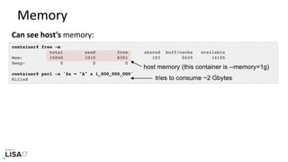 Memory	
Can	see	host's	memory:	
container# free -m
total used free shared buff/cache available
Mem: 15040 1019 8381 153 5639 14155
Swap: 0 0 0
container# perl -e '$a = "A" x 1_000_000_000'
Killed tries to consume ~2 Gbytes
host memory (this container is --memory=1g)
 