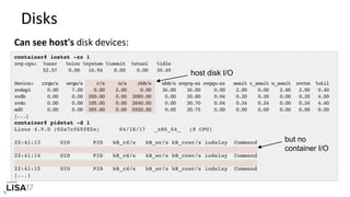 Disks	
Can	see	host's	disk	devices:	
container# iostat -xz 1
avg-cpu: %user %nice %system %iowait %steal %idle
52.57 0.00 16.94 0.00 0.00 30.49
Device: rrqm/s wrqm/s r/s w/s rkB/s wkB/s avgrq-sz avgqu-sz await r_await w_await svctm %util
xvdap1 0.00 7.00 0.00 2.00 0.00 36.00 36.00 0.00 2.00 0.00 2.00 2.00 0.40
xvdb 0.00 0.00 200.00 0.00 3080.00 0.00 30.80 0.04 0.20 0.20 0.00 0.20 4.00
xvdc 0.00 0.00 185.00 0.00 2840.00 0.00 30.70 0.04 0.24 0.24 0.00 0.24 4.40
md0 0.00 0.00 385.00 0.00 5920.00 0.00 30.75 0.00 0.00 0.00 0.00 0.00 0.00
[...]
container# pidstat -d 1
Linux 4.9.0 (02a7cf65f82e) 04/18/17 _x86_64_ (8 CPU)
22:41:13 UID PID kB_rd/s kB_wr/s kB_ccwr/s iodelay Command
22:41:14 UID PID kB_rd/s kB_wr/s kB_ccwr/s iodelay Command
22:41:15 UID PID kB_rd/s kB_wr/s kB_ccwr/s iodelay Command
[...]
host disk I/O
but no
container I/O
 