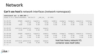 Network	
Can't	see	host's	network	interfaces	(network	namespace):	
container# sar -n DEV,TCP 1
Linux 4.9.0 (02a7cf65f82e) 04/14/17 _x86_64_ (8 CPU)
21:45:07 IFACE rxpck/s txpck/s rxkB/s txkB/s rxcmp/s txcmp/s rxmcst/s %ifutil
21:45:08 lo 0.00 0.00 0.00 0.00 0.00 0.00 0.00 0.00
21:45:08 eth0 0.00 0.00 0.00 0.00 0.00 0.00 0.00 0.00
21:45:07 active/s passive/s iseg/s oseg/s
21:45:08 0.00 0.00 0.00 0.00
21:45:08 IFACE rxpck/s txpck/s rxkB/s txkB/s rxcmp/s txcmp/s rxmcst/s %ifutil
21:45:09 lo 0.00 0.00 0.00 0.00 0.00 0.00 0.00 0.00
21:45:09 eth0 0.00 0.00 0.00 0.00 0.00 0.00 0.00 0.00
21:45:08 active/s passive/s iseg/s oseg/s
21:45:09 0.00 0.00 0.00 0.00
[...]
host has heavy network I/O,
container sees itself (idle)
 