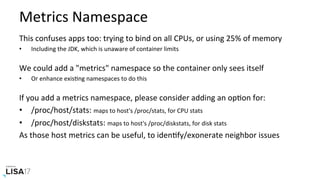 Metrics	Namespace	
This	confuses	apps	too:	trying	to	bind	on	all	CPUs,	or	using	25%	of	memory	
•  Including	the	JDK,	which	is	unaware	of	container	limits	
We	could	add	a	"metrics"	namespace	so	the	container	only	sees	itself	
•  Or	enhance	exisNng	namespaces	to	do	this	
If	you	add	a	metrics	namespace,	please	consider	adding	an	opNon	for:	
•  /proc/host/stats:	maps	to	host's	/proc/stats,	for	CPU	stats	
•  /proc/host/diskstats:	maps	to	host's	/proc/diskstats,	for	disk	stats	
As	those	host	metrics	can	be	useful,	to	idenNfy/exonerate	neighbor	issues	
 