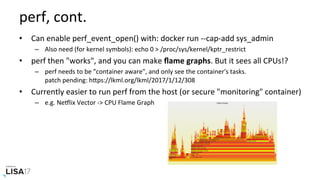 perf,	cont.	
•  Can	enable	perf_event_open()	with:	docker	run	--cap-add	sys_admin	
–  Also	need	(for	kernel	symbols):	echo	0	>	/proc/sys/kernel/kptr_restrict	
•  perf	then	"works",	and	you	can	make	ﬂame	graphs.	But	it	sees	all	CPUs!?	
–  perf	needs	to	be	"container	aware",	and	only	see	the	container's	tasks.	
patch	pending:	hPps://lkml.org/lkml/2017/1/12/308	
•  Currently	easier	to	run	perf	from	the	host	(or	secure	"monitoring"	container)	
–  e.g.	NeIlix	Vector	->	CPU	Flame	Graph	
 