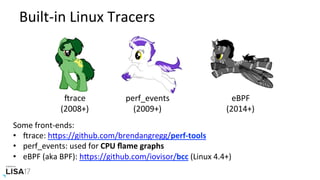 Built-in	Linux	Tracers	
trace	
(2008+)	
perf_events	
(2009+)	
eBPF	
(2014+)	
Some	front-ends:	
•  trace:	hPps://github.com/brendangregg/perf-tools	
•  perf_events:	used	for	CPU	ﬂame	graphs	
•  eBPF	(aka	BPF):	hPps://github.com/iovisor/bcc	(Linux	4.4+)	
 