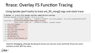 trace:	Overlay	FS	FuncNon	Tracing	
Using	kprobe	(perf-tools)	to	trace	ovl_ﬁll_merg()	args	and	stack	trace:	
Good	for	debugging,	although	dumping	all	events	can	cost	too	much	overhead.	trace	has	some	
soluNons	to	this,	BPF	has	more…	
# kprobe -s 'p:ovl_fill_merge ctx=%di name=+0(%si):string'
Tracing kprobe ovl_fill_merge. Ctrl-C to end.
bash-16633 [000] d... 14390771.218973: ovl_fill_merge: (ovl_fill_merge+0x0/0x1f0
[overlay]) ctx=0xffffc90042477db0 name="iostat"
bash-16633 [000] d... 14390771.218981: <stack trace>
=> ovl_fill_merge
=> ext4_readdir
=> iterate_dir
=> ovl_dir_read_merged
=> ovl_iterate
=> iterate_dir
=> SyS_getdents
=> do_syscall_64
=> return_from_SYSCALL_64
[…]
 