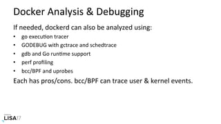 Docker	Analysis	&	Debugging	
If	needed,	dockerd	can	also	be	analyzed	using:	
•  go	execuNon	tracer	
•  GODEBUG	with	gctrace	and	schedtrace	
•  gdb	and	Go	runNme	support	
•  perf	proﬁling	
•  bcc/BPF	and	uprobes	
Each	has	pros/cons.	bcc/BPF	can	trace	user	&	kernel	events.	
 