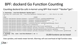 BPF:	dockerd	Go	FuncNon	CounNng	
# funccount '/usr/bin/dockerd:*docker*get*'
Tracing 463 functions for "/usr/bin/dockerd:*docker*get*"... Hit Ctrl-C to end.
^C
FUNC COUNT
github.com/docker/docker/daemon.(*statsCollector).getSystemCPUUsage 3
github.com/docker/docker/daemon.(*Daemon).getNetworkSandboxID 3
github.com/docker/docker/daemon.(*Daemon).getNetworkStats 3
github.com/docker/docker/daemon.(*statsCollector).getSystemCPUUsage.func1 3
github.com/docker/docker/pkg/ioutils.getBuffer 6
github.com/docker/docker/vendor/golang.org/x/net/trace.getFamily 9
github.com/docker/docker/vendor/google.golang.org/grpc.(*ClientConn).getTransport 10
github.com/docker/docker/vendor/github.com/golang/protobuf/proto.getbase 20
github.com/docker/docker/vendor/google.golang.org/grpc/transport.(*http2Client).getStream 30
Detaching...
# objdump -tTj .text /usr/bin/dockerd | wc -l
35859
CounNng	dockerd	Go	calls	in-kernel	using	BPF	that	match	"*docker*get":		
35,859 functions can be traced!
Uses	uprobes,	and	needs	newer	kernels.	Warning:	will	cost	overhead	at	high	funcNon	rates.	
 