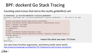 BPF:	dockerd	Go	Stack	Tracing	
# stackcount 'p:/usr/bin/dockerd:*/ioutils.getBuffer'
Tracing 1 functions for "p:/usr/bin/dockerd:*/ioutils.getBuffer"... Hit Ctrl-C to end.
^C
github.com/docker/docker/pkg/ioutils.getBuffer
github.com/docker/docker/pkg/broadcaster.(*Unbuffered).Write
bufio.(*Reader).writeBuf
bufio.(*Reader).WriteTo
io.copyBuffer
io.Copy
github.com/docker/docker/pkg/pools.Copy
github.com/docker/docker/container/stream.(*Config).CopyToPipe.func1.1
runtime.goexit
dockerd [18176]
110
Detaching...
means this stack was seen 110 times
Can	also	trace	funcNon	arguments,	and	latency	(with	some	work)	
hPp://www.brendangregg.com/blog/2017-01-31/golang-bcc-bpf-funcNon-tracing.html		
CounNng	stack	traces	that	led	to	this	iouNls.getBuﬀer()	call:	
 