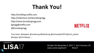 October	29–November	3,	2017		|		San	Francisco,	CA	
www.usenix.org/lisa17												#lisa17	
Thank	You!	
hPp://techblog.neIlix.com	
hPp://slideshare.net/brendangregg		
hPp://www.brendangregg.com	
bgregg@neIlix.com	
@brendangregg	
	
Titus	team:	@aspyker	@anwleung	@fabiokung	@tomaszbak1974	@amit_joshee	
@sargun	@corindwyer	…	
 