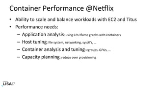 Container	Performance	@NeIlix	
•  Ability	to	scale	and	balance	workloads	with	EC2	and	Titus	
•  Performance	needs:	
–  ApplicaNon	analysis:	using	CPU	ﬂame	graphs	with	containers	
–  Host	tuning:	ﬁle	system,	networking,	sysctl's,	…	
–  Container	analysis	and	tuning:	cgroups,	GPUs,	…	
–  Capacity	planning:	reduce	over	provisioning	
 