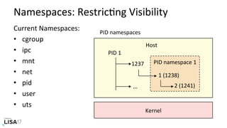 Namespaces:	RestricNng	Visibility	
Current	Namespaces:	
•  cgroup	
•  ipc	
•  mnt	
•  net	
•  pid	
•  user	
•  uts	
Kernel	
PID	namespace	1	
	
	
	
Host	
PID	1	
1237	
1	(1238)		
2	(1241)		…	
PID	namespaces	
 