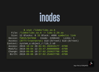 http://bit.ly/33NpWEk
inodesinodes
$ stat /lib64/libc.so.6
File: /lib64/libc.so.6 -> libc-2.29.so
Size: 12 Blocks: 0 IO Block: 4096 symbolic link
Device: fd01h/64769d Inode: 2268443 Links: 1
Access: (0777/lrwxrwxrwx) Uid:(0/root) Gid:(0/root)
Context: system_u:object_r:lib_t:s0
Access: 2019-10-24 20:01:01.282015177 -0700
Modify: 2019-09-04 12:33:47.000000000 -0700
Change: 2019-09-08 19:57:02.255027798 -0700
Birth: 2019-09-08 19:57:02.254027799 -0700
 