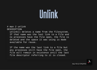 http://bit.ly/33NpWEk
UnlinkUnlink
# man 2 unlink
DESCRIPTION
unlink() deletes a name from the filesystem.
If that name was the last link to a file and
no processes have the file open, the file is
deleted and the space it was using is made
available for reuse.
If the name was the last link to a file but
any processes still have the file open, the
file will remain in existence until the last
file descriptor referring to it is closed.
 